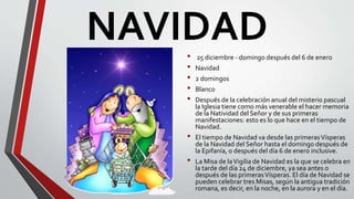 NAVIDAD• 25 diciembre - domingo después del 6 de enero
• Navidad
• 2 domingos
• Blanco
• Después de la celebración anual del misterio pascual
la Iglesia tiene como más venerable el hacer memoria
de la Natividad del Señor y de sus primeras
manifestaciones: esto es lo que hace en el tiempo de
Navidad.
• El tiempo de Navidad va desde las primerasVísperas
de la Navidad del Señor hasta el domingo después de
la Epifanía, o después del día 6 de enero inclusive.
• La Misa de laVigilia de Navidad es la que se celebra en
la tarde del día 24 de diciembre, ya sea antes o
después de las primerasVísperas. El día de Navidad se
pueden celebrar tres Misas, según la antigua tradición
romana, es decir, en la noche, en la aurora y en el día.
 