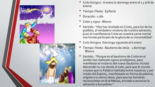 • Ciclo litúrgico : 6 enero (o domingo entre el 2 y el 8 de
enero)
• Tiempo / fiesta : Epifanía
• Duración : 1 día
• Color y signo : Blanco
• Sentido : "Hoy has revelado en Cristo, para luz de los
pueblos, el verdadero misterio de nuestra salvación;
pues al manifestarse Cristo en nuestra carne mortal
nos hiciste partícipes de la gloria de su inmortalidad“
• Ciclo litúrgico :Domingo siguiente al 6 enero
• Tiempo / fiesta : Bautismo de Jesús 1 domingo
Blanco
• Sentido : "Porque en el bautismo de Cristo en el
Jordán has realizado signos prodigiosos, para
manifestar el misterio del nuevo bautismo: hiciste
descender tu voz desde el cielo, para que el mundo
creyese que tu Palabra habitaba entre nosotros; y por
medio del Espíritu, manifestado en forma de paloma,
ungiste a tu siervo Jesús, para que los hombres
reconociesen en él al Mesías, enviado a anunciar la
salvación a los pobres."
 