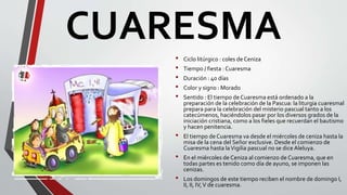 CUARESMA
• Ciclo litúrgico : coles de Ceniza
• Tiempo / fiesta : Cuaresma
• Duración : 40 días
• Color y signo : Morado
• Sentido : El tiempo de Cuaresma está ordenado a la
preparación de la celebración de la Pascua: la liturgia cuaresmal
prepara para la celebración del misterio pascual tanto a los
catecúmenos, haciéndolos pasar por los diversos grados de la
iniciación cristiana, como a los fieles que recuerdan el bautismo
y hacen penitencia.
• El tiempo de Cuaresma va desde el miércoles de ceniza hasta la
misa de la cena del Señor exclusive. Desde el comienzo de
Cuaresma hasta laVigilia pascual no se dice Aleluya.
• En el miércoles de Ceniza al comienzo de Cuaresma, que en
todas partes es tenido como día de ayuno, se imponen las
cenizas.
• Los domingos de este tiempo reciben el nombre de domingo I,
II, II, IV,V de cuaresma.
 