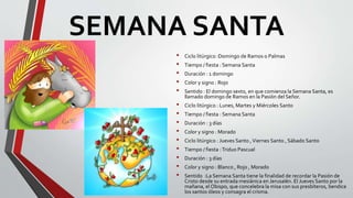 SEMANA SANTA
• Ciclo litúrgico :Domingo de Ramos o Palmas
• Tiempo / fiesta : Semana Santa
• Duración : 1 domingo
• Color y signo : Rojo
• Sentido : El domingo sexto, en que comienza la Semana Santa, es
llamado domingo de Ramos en la Pasión del Señor.
• Ciclo litúrgico : Lunes, Martes y Miércoles Santo
• Tiempo / fiesta : Semana Santa
• Duración : 3 días
• Color y signo : Morado
• Ciclo litúrgico : Jueves Santo ,Viernes Santo , Sábado Santo
• Tiempo / fiesta :Triduo Pascual
• Duración : 3 días
• Color y signo : Blanco , Rojo , Morado
• Sentido :La Semana Santa tiene la finalidad de recordar la Pasión de
Cristo desde su entrada mesiánica en Jerusalén. El Jueves Santo por la
mañana, el Obispo, que concelebra la misa con sus presbíteros, bendice
los santos óleos y consagra el crisma.
 