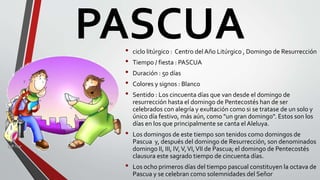 PASCUA• ciclo litúrgico : Centro del Año Litúrgico , Domingo de Resurrección
• Tiempo / fiesta : PASCUA
• Duración : 50 días
• Colores y signos : Blanco
• Sentido : Los cincuenta días que van desde el domingo de
resurrección hasta el domingo de Pentecostés han de ser
celebrados con alegría y exultación como si se tratase de un solo y
único día festivo, más aún, como "un gran domingo". Estos son los
días en los que principalmente se canta el Aleluya.
• Los domingos de este tiempo son tenidos como domingos de
Pascua y, después del domingo de Resurrección, son denominados
domingo II, III, IV,V,VI,VII de Pascua; el domingo de Pentecostés
clausura este sagrado tiempo de cincuenta días.
• Los ocho primeros días del tiempo pascual constituyen la octava de
Pascua y se celebran como solemnidades del Señor
 