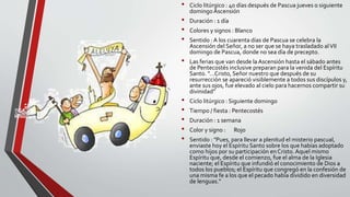 • Ciclo litúrgico : 40 días después de Pascua jueves o siguiente
domingo Ascensión
• Duración : 1 día
• Colores y signos : Blanco
• Sentido : A los cuarenta días de Pascua se celebra la
Ascensión del Señor, a no ser que se haya trasladado alVII
domingo de Pascua, donde no sea día de precepto.
• Las ferias que van desde la Ascensión hasta el sábado antes
de Pentecostés inclusive preparan para la venida del Espíritu
Santo. "...Cristo, Señor nuestro que después de su
resurrección se apareció visiblemente a todos sus discípulos y,
ante sus ojos, fue elevado al cielo para hacernos compartir su
divinidad"
• Ciclo litúrgico : Siguiente domingo
• Tiempo / fiesta : Pentecostés
• Duración : 1 semana
• Color y signo : Rojo
• Sentido : "Pues, para llevar a plenitud el misterio pascual,
enviaste hoy el Espíritu Santo sobre los que habías adoptado
como hijos por su participación en Cristo.Aquel mismo
Espíritu que, desde el comienzo, fue el alma de la Iglesia
naciente; el Espíritu que infundió el conocimiento de Dios a
todos los pueblos; el Espíritu que congregó en la confesión de
una misma fe a los que el pecado había dividido en diversidad
de lenguas."
 