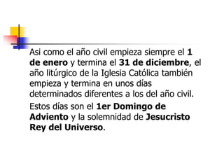 Asi como el año civil empieza siempre el 1 
de enero y termina el 31 de diciembre, el 
año litúrgico de la Iglesia Católica también 
empieza y termina en unos días 
determinados diferentes a los del año civil. 
Estos días son el 1er Domingo de 
Adviento y la solemnidad de Jesucristo 
Rey del Universo. 
 
