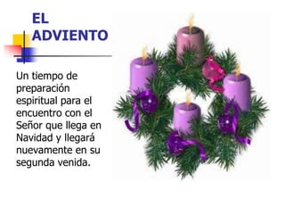 EL 
ADVIENTO 
Un tiempo de 
preparación 
espiritual para el 
encuentro con el 
Señor que llega en 
Navidad y llegará 
nuevamente en su 
segunda venida. 
 