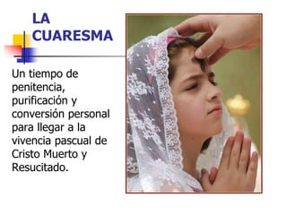 LA 
CUARESMA 
Un tiempo de 
penitencia, 
purificación y 
conversión personal 
para llegar a la 
vivencia pascual de 
Cristo Muerto y 
Resucitado. 
 