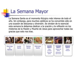 La Semana Mayor 
La Semana Santa es el momento litúrgico más intenso de todo el 
año. Sin embargo, para muchos católicos se ha convertido sólo en 
una ocasión de descanso y diversión. Se olvidan de lo esencial: 
esta semana la debemos dedicar a la oración y la reflexión en los 
misterios de la Pasión y Muerte de Jesús para aprovechar todas las 
gracias que esto nos trae. 
JUEVES 
SANTO 
Misa 
Crismal 
Cena del 
Señor 
VIERNES 
SANTO 
Pasión del 
Señor 
Adoración 
de la Cruz 
SÁBADO 
SANTO 
Vigilia 
Pascual 
Domingo 
de 
Ramos 
Lunes 
Santo 
Martes 
Santo 
Miércoles 
Santo 
 