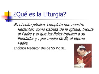 ¿Qué es la Liturgia? 
Es el culto público completo que nuestro 
Redentor, como Cabeza de la Iglesia, tributa 
al Padre y el que los fieles tributan a su 
Fundador y , por medio de Él, al eterno 
Padre. 
Encíclica Mediator Dei de SS Pio XII 
 
