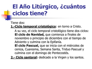 El Año Litúrgico, ¿cuántos 
ciclos tiene? 
Tiene dos: 
1.-Ciclo temporal cristológico: en torno a Cristo. 
A su vez, el ciclo temporal cristológico tiene dos ciclos: 
El ciclo de Navidad, que comienza a finales de 
noviembre o principio de diciembre con el tiempo de 
Adviento y culmina con la Epifanía. 
El ciclo Pascual, que se inicia con el miércoles de 
ceniza, Cuaresma, Semana Santa, Triduo Pascual y 
culmina con el domingo de Pentecostés. 
2.- Ciclo santoral: dedicado a la Virgen y los santos. 
 