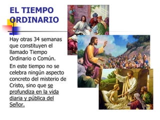 EL TIEMPO 
ORDINARIO 
Hay otras 34 semanas 
que constituyen el 
llamado Tiempo 
Ordinario o Común. 
En este tiempo no se 
celebra ningún aspecto 
concreto del misterio de 
Cristo, sino que se 
profundiza en la vida 
diaria y pública del 
Señor. 
 