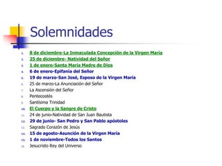Solemnidades 
1. 8 de diciembre-La Inmaculada Concepción de la Virgen María 
2. 25 de diciembre- Natividad del Señor 
3. 1 de enero-Santa María Madre de Dios 
4. 6 de enero-Epifanía del Señor 
5. 19 de marzo-San José, Esposo de la Virgen María 
6. 25 de marzo-La Anunciación del Señor 
7. La Ascensión del Señor 
8. Pentecostés 
9. Santísima Trinidad 
10. El Cuerpo y la Sangre de Cristo 
11. 24 de junio-Natividad de San Juan Bautista 
12. 29 de junio- San Pedro y San Pablo apóstoles 
13. Sagrado Corazón de Jesús 
14. 15 de agosto-Asunción de la Virgen María 
15. 1 de noviembre-Todos los Santos 
16. Jesucristo Rey del Universo 
 