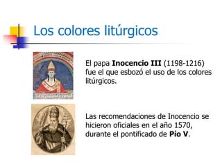 Los colores litúrgicos 
El papa Inocencio III (1198-1216) 
fue el que esbozó el uso de los colores 
litúrgicos. 
Las recomendaciones de Inocencio se 
hicieron oficiales en el año 1570, 
durante el pontificado de Pío V. 
 