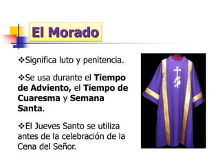 El Morado 
Significa luto y penitencia. 
Se usa durante el Tiempo 
de Adviento, el Tiempo de 
Cuaresma y Semana 
Santa. 
El Jueves Santo se utiliza 
antes de la celebración de la 
Cena del Señor. 
 