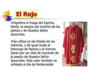 El Rojo 
Significa el fuego del Espíritu 
Santo, la sangre del martirio de los 
santos y de Nuestro Señor 
Jesucristo. 
Se utiliza en las fiestas de los 
mártires, y de igual modo el 
Domingo de Ramos y el Viernes 
Santo por ser días de recuerdo de 
la pasión de Nuestro Señor 
Jesucristo. Este color también es 
utilizado el día de Pentecostés. 
 