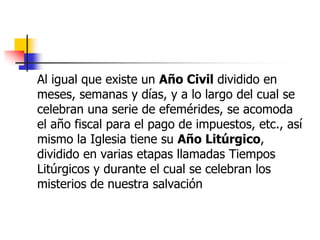 Al igual que existe un Año Civil dividido en 
meses, semanas y días, y a lo largo del cual se 
celebran una serie de efemérides, se acomoda 
el año fiscal para el pago de impuestos, etc., así 
mismo la Iglesia tiene su Año Litúrgico, 
dividido en varias etapas llamadas Tiempos 
Litúrgicos y durante el cual se celebran los 
misterios de nuestra salvación 
 