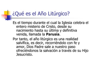 ¿Qué es el Año Litúrgico? 
Es el tiempo durante el cual la Iglesia celebra el 
entero misterio de Cristo, desde su 
nacimiento hasta su última y definitiva 
venida, llamada la Parusía. 
Por tanto, el año litúrgico es una realidad 
salvífica, es decir, recorriéndolo con fe y 
amor, Dios Padre sale a nuestro paso 
ofreciéndonos la salvación a través de su Hijo 
Jesucristo. 
 