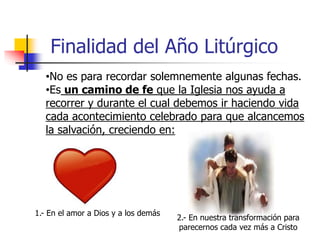 Finalidad del Año Litúrgico 
•No es para recordar solemnemente algunas fechas. 
•Es un camino de fe que la Iglesia nos ayuda a 
recorrer y durante el cual debemos ir haciendo vida 
cada acontecimiento celebrado para que alcancemos 
la salvación, creciendo en: 
1.- En el amor a Dios y a los demás 
2.- En nuestra transformación para 
parecernos cada vez más a Cristo 
 