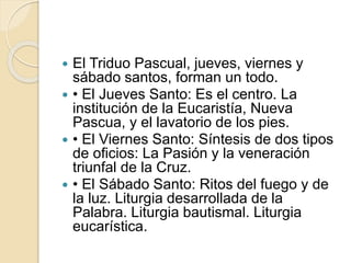 El Triduo Pascual, jueves, viernes y
sábado santos, forman un todo.
 • El Jueves Santo: Es el centro. La
institución de la Eucaristía, Nueva
Pascua, y el lavatorio de los pies.
 • El Viernes Santo: Síntesis de dos tipos
de oficios: La Pasión y la veneración
triunfal de la Cruz.
 • El Sábado Santo: Ritos del fuego y de
la luz. Liturgia desarrollada de la
Palabra. Liturgia bautismal. Liturgia
eucarística.
 