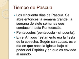 Tiempo de Pascua
 Los cincuenta días de Pascua. Se
abre entonces la semana grande, la
semana de siete semanas que
conducen hasta Pentecostés.
 Pentecostés (pentecosta - cincuenta).
 En el Antiguo Testamento era la fiesta
de la cosecha. Según san Lucas, es el
día en que nace la Iglesia bajo el
poder del Espíritu y en que es enviada
al mundo.
 