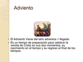 Adviento
 El Adviento Viene del latín adventus = llegada.
 Es un tiempo de preparación para celebrar la
venida de Cristo en sus dos momentos: su
nacimiento en el tiempo y su regreso al final de los
tiempos.
 