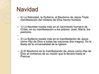 Navidad
 b) La Natividad, la Epifanía, el Bautismo de Jesús Triple
manifestación del misterio de Dios hecho hombre:
 1) La Navidad insiste más en el nacimiento humano de
Cristo, en su manifestación a los pobres: José, María, los
pastores.

 2) La Epifanía insiste más en la manifestación de Jesús
como Hijo de Dios a todas las naciones (los magos). Es la
fiesta de la universalidad de la Iglesia.
 3) El Bautismo es la manifestación de Jesús como Hijo de
Dios al comienzo de su misión que lo llevará hasta la
Pascua.
 