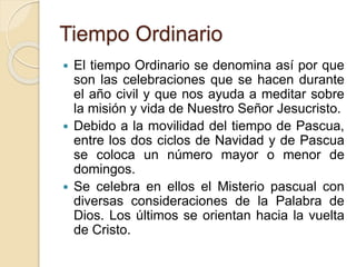 Tiempo Ordinario
 El tiempo Ordinario se denomina así por que
son las celebraciones que se hacen durante
el año civil y que nos ayuda a meditar sobre
la misión y vida de Nuestro Señor Jesucristo.
 Debido a la movilidad del tiempo de Pascua,
entre los dos ciclos de Navidad y de Pascua
se coloca un número mayor o menor de
domingos.
 Se celebra en ellos el Misterio pascual con
diversas consideraciones de la Palabra de
Dios. Los últimos se orientan hacia la vuelta
de Cristo.
 