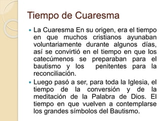Tiempo de Cuaresma
 La Cuaresma En su origen, era el tiempo
en que muchos cristianos ayunaban
voluntariamente durante algunos días,
así se convirtió en el tiempo en que los
catecúmenos se preparaban para el
bautismo y los penitentes para la
reconciliación.
 Luego pasó a ser, para toda la Iglesia, el
tiempo de la conversión y de la
meditación de la Palabra de Dios. El
tiempo en que vuelven a contemplarse
los grandes símbolos del Bautismo.
 