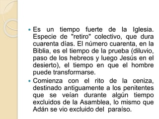  Es un tiempo fuerte de la Iglesia.
Especie de "retiro" colectivo, que dura
cuarenta días. El número cuarenta, en la
Biblia, es el tiempo de la prueba (diluvio,
paso de los hebreos y luego Jesús en el
desierto), el tiempo en que el hombre
puede transformarse.
 Comienza con el rito de la ceniza,
destinado antiguamente a los penitentes
que se veían durante algún tiempo
excluidos de la Asamblea, lo mismo que
Adán se vio excluido del paraíso.
 