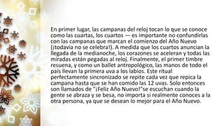 En primer lugar, las campanas del reloj tocan lo que se conoce
como las cuartas, los cuartos — es importante no confundirlas
con las campanas que marcan el comienzo del Año Nuevo
(¡todavía no se celebra!). A medida que los cuartos anuncian la
llegada de la medianoche, los corazones se aceleran y todas las
miradas están pegadas al reloj. Finalmente, el primer timbre
resuena, y como un ballet antropológico, las manos de todo el
país llevan la primera uva a los labios. Este ritual
perfectamente sincronizado se repite cada vez que repica la
campana hasta que se han comido las 12 uvas. Solo entonces
son llamados de "¡Feliz Año Nuevo!"se escuchan cuando la
gente se abraza y se besa, no importa si realmente conoces a la
otra persona, ya que se desean lo mejor para el Año Nuevo.
 