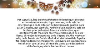 Por supuesto, hay quienes prefieren (o tienen que) celebrar
esta costumbre en otro lugar: en casa, en la sala de
emergencias o en la estación de bomberos de guardia para
pasar la noche, por ejemplo. Pero sin duda, quien no esté en
la plaza principal estará frente a la televisión, que
inevitablemente mostrará el centro emblemático de esta
fiesta, el reloj más importante de la Víspera de Año Nuevo: el
reloj de la Puerta del Sol de Madrid, el kilómetro 0 de España.
No importa dónde se encuentren, la mayoría de los españoles
no soñarían con saltarse el ritual de la uva para despedirse
del año viejo y dar la bienvenida al nuevo.
 