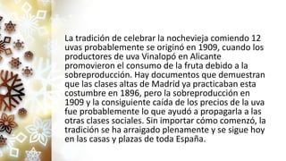 La tradición de celebrar la nochevieja comiendo 12
uvas probablemente se originó en 1909, cuando los
productores de uva Vinalopó en Alicante
promovieron el consumo de la fruta debido a la
sobreproducción. Hay documentos que demuestran
que las clases altas de Madrid ya practicaban esta
costumbre en 1896, pero la sobreproducción en
1909 y la consiguiente caída de los precios de la uva
fue probablemente lo que ayudó a propagarla a las
otras clases sociales. Sin importar cómo comenzó, la
tradición se ha arraigado plenamente y se sigue hoy
en las casas y plazas de toda España.
 