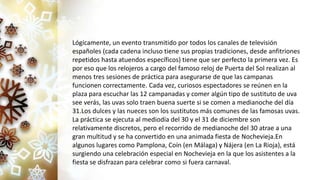 Lógicamente, un evento transmitido por todos los canales de televisión
españoles (cada cadena incluso tiene sus propias tradiciones, desde anfitriones
repetidos hasta atuendos específicos) tiene que ser perfecto la primera vez. Es
por eso que los relojeros a cargo del famoso reloj de Puerta del Sol realizan al
menos tres sesiones de práctica para asegurarse de que las campanas
funcionen correctamente. Cada vez, curiosos espectadores se reúnen en la
plaza para escuchar las 12 campanadas y comer algún tipo de sustituto de uva
see verás, las uvas solo traen buena suerte si se comen a medianoche del día
31.Los dulces y las nueces son los sustitutos más comunes de las famosas uvas.
La práctica se ejecuta al mediodía del 30 y el 31 de diciembre son
relativamente discretos, pero el recorrido de medianoche del 30 atrae a una
gran multitud y se ha convertido en una animada fiesta de Nochevieja.En
algunos lugares como Pamplona, Coín (en Málaga) y Nájera (en La Rioja), está
surgiendo una celebración especial en Nochevieja en la que los asistentes a la
fiesta se disfrazan para celebrar como si fuera carnaval.
 