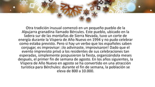Otra tradición inusual comenzó en un pequeño pueblo de la
Alpujarra granadina llamado Bércules. Este pueblo, ubicado en la
ladera sur de las montañas de Sierra Nevada, tuvo un corte de
energía durante la Víspera de Año Nuevo en 1994 y no pudo celebrar
como estaba previsto. Pero si hay un verbo que los españoles saben
conjugar, es improvisar: ¡lo adivinaste, improvisaron! Dado que el
evento imprevisto privó a los residentes de sus celebraciones tan
esperadas, simplemente pospusieron la fiesta, organizándola meses
después, el primer fin de semana de agosto. En los años siguientes, la
Víspera de Año Nuevo en agosto se ha convertido en una atracción
turística para Bérchules: durante el fin de semana, la población se
eleva de 800 a 10.000.
 