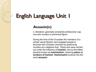 English Language Unit 1English Language Unit 1
Assassin(n)
n. Murderer, generally somewhat professional; esp.
one who murders a prominent figure.
During the time of the Crusades the members of a
certain secret Muslim sect engaged people to
terrorise their Christian enemies by performing
murders as a religious duty. These acts were carried
out under the influence of hashish, and so the killers
became known as hashshashin, meaning eaters or
smokers of hashish. Hashshashin evolved into the
word assassin.
 