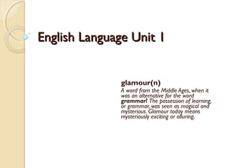 English Language Unit 1English Language Unit 1
glamour(n)
A word from the Middle Ages, when it
was an alternative for the word
grammar! The possession of learning,
or grammar, was seen as magical and
mysterious. Glamour today means
mysteriously exciting or alluring.
 