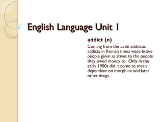 English Language Unit 1English Language Unit 1
addict (n)
Coming from the Latin addictus,
addicts in Roman times were broke
people given as slaves to the people
they owed money to. Only in the
early 1900s did it come to mean
dependent on morphine and later
other drugs.
 