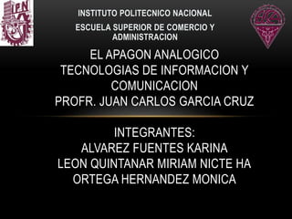 INSTITUTO POLITECNICO NACIONAL
ESCUELA SUPERIOR DE COMERCIO Y
ADMINISTRACION
EL APAGON ANALOGICO
TECNOLOGIAS DE INFORMACION Y
COMUNICACION
PROFR. JUAN CARLOS GARCIA CRUZ
INTEGRANTES:
ALVAREZ FUENTES KARINA
LEON QUINTANAR MIRIAM NICTE HA
ORTEGA HERNANDEZ MONICA
 