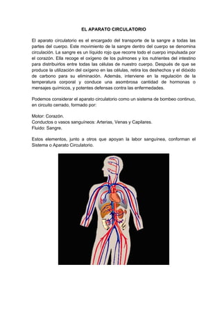 EL APARATO CIRCULATORIO

El aparato circulatorio es el encargado del transporte de la sangre a todas las
partes del cuerpo. Este movimiento de la sangre dentro del cuerpo se denomina
circulación. La sangre es un líquido rojo que recorre todo el cuerpo impulsada por
el corazón. Ella recoge el oxígeno de los pulmones y los nutrientes del intestino
para distribuirlos entre todas las células de nuestro cuerpo. Después de que se
produce la utilización del oxígeno en las células, retira los deshechos y el dióxido
de carbono para su eliminación. Además, interviene en la regulación de la
temperatura corporal y conduce una asombrosa cantidad de hormonas o
mensajes químicos, y potentes defensas contra las enfermedades.

Podemos considerar el aparato circulatorio como un sistema de bombeo continuo,
en circuito cerrado, formado por:

Motor: Corazón.
Conductos o vasos sanguíneos: Arterias, Venas y Capilares.
Fluido: Sangre.

Estos elementos, junto a otros que apoyan la labor sanguínea, conforman el
Sistema o Aparato Circulatorio.
 