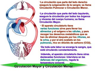 El aparato circulatorio tiene  varias funciones  sirve para llevar los  alimentos  y el oxígeno a las  células , y para recoger los desechos metabólicos que se han de eliminar después por los  riñones , en la  orina , y por el aire exalado en los  pulmones , rico en dióxido de carbono (CO2).   De toda esta labor se encarga la sangre, que está circulando constantemente.  Además, el aparato circulatorio tiene otras destacadas funciones: interviene en las  defensas del organismo , regula la temperatura corporal. La circulación que parte del lado derecho asegura la oxigenación de la sangre; se llama Circulación Pulmonar o Circulación Menor. La circulación que parte del lado izquierdo, asegura la circulación por todos los órganos y vísceras del cuerpo humano; se llama Circulación Mayor. Circulación Mayor y Circulación Menor 