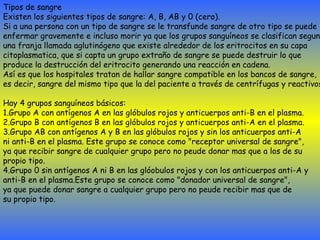 Tipos de sangre Existen los siguientes tipos de sangre: A, B, AB y 0 (cero).  Si a una persona con un tipo de sangre se le transfunde sangre de otro tipo se puede  enfermar gravemente e incluso morir ya que los grupos sanguíneos se clasifican segun  una franja llamada aglutinógeno que existe alrededor de los eritrocitos en su capa  citoplasmatica, que si capta un grupo extraño de sangre se puede destruir lo que  produce la destrucción del eritrocito generando una reacción en cadena.  Así es que los hospitales tratan de hallar sangre compatible en los bancos de sangre,  es decir, sangre del mismo tipo que la del paciente a través de centrífugas y reactivos. Hay 4 grupos sanguíneos básicos: 1.Grupo A con antígenos A en las glóbulos rojos y anticuerpos anti-B en el plasma. 2.Grupo B con antígenos B en las glóbulos rojos y anticuerpos anti-A en el plasma. 3.Grupo AB con antígenos A y B en las glóbulos rojos y sin los anticuerpos anti-A  ni anti-B en el plasma. Este grupo se conoce como "receptor universal de sangre",  ya que recibir sangre de cualquier grupo pero no peude donar mas que a los de su  propio tipo. 4.Grupo 0 sin antígenos A ni B en las glóobulos rojos y con los anticuerpos anti-A y  anti-B en el plasma.Este grupo se conoce como "donador universal de sangre",  ya que puede donar sangre a cualquier grupo pero no peude recibir mas que de  su propio tipo. 