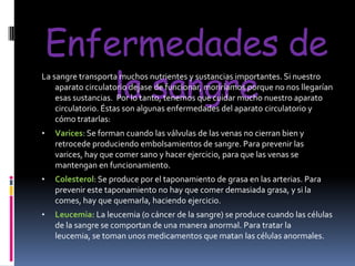 Enfermedades de
la sangre

La sangre transporta muchos nutrientes y sustancias importantes. Si nuestro
aparato circulatorio dejase de funcionar, moriríamos porque no nos llegarían
esas sustancias. Por lo tanto, tenemos que cuidar mucho nuestro aparato
circulatorio. Éstas son algunas enfermedades del aparato circulatorio y
cómo tratarlas:
•

Varices: Se forman cuando las válvulas de las venas no cierran bien y
retrocede produciendo embolsamientos de sangre. Para prevenir las
varices, hay que comer sano y hacer ejercicio, para que las venas se
mantengan en funcionamiento.

•

Colesterol: Se produce por el taponamiento de grasa en las arterias. Para
prevenir este taponamiento no hay que comer demasiada grasa, y si la
comes, hay que quemarla, haciendo ejercicio.

•

Leucemia: La leucemia (o cáncer de la sangre) se produce cuando las células
de la sangre se comportan de una manera anormal. Para tratar la
leucemia, se toman unos medicamentos que matan las células anormales.

 