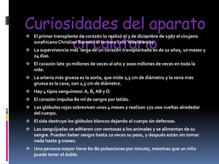 Curiosidades del aparato
circulatorio
 El primer transplante de corazón lo realizó el 3 de diciembre de 1967 el cirujano
surafricano Christian Barnard al ternero Lois Washkansky.

 La supervivencia más larga de un corazón transplantado es de 22 años, 10 meses y
24 días.

 El corazón late 30 millones de veces al año y 2000 millones de veces en toda la
vida.
 La arteria más gruesa es la aorta, que mide 2,5 cm de diámetro y la vena más
gruesa es la cava, con 2,5 cm de diámetro.
 Hay 4 tipos sanguíneos: A, B, AB y O.
 El corazón impulsa 80 ml de sangre por latido.
 Los glóbulos rojos sobreviven unos 4 meses y realizan 172.000 vueltas alrededor
del cuerpo.
 El sida destruye los glóbulos blancos dejando al cuerpo sin defensas.
 Las sanguijuelas se adhieren con ventosas a los animales y se alimentan de su
sangre. Pueden beber sangre hasta 10 veces su peso, y después están sin tomar
nada hasta 9 meses.
 Una persona mayor tiene 60-80 pulsaciones por minuto, mientras que un niño
puede tener el doble.

 