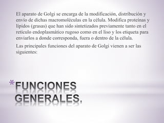 *
El aparato de Golgi se encarga de la modificación, distribución y
envío de dichas macromoléculas en la célula. Modifica proteínas y
lípidos (grasas) que han sido sintetizados previamente tanto en el
retículo endoplasmático rugoso como en el liso y los etiqueta para
enviarlos a donde corresponda, fuera o dentro de la célula.
Las principales funciones del aparato de Golgi vienen a ser las
siguientes:
 