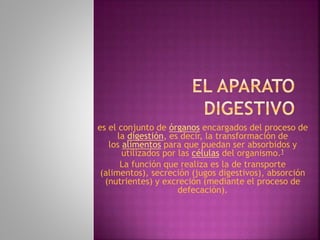 es el conjunto de órganos encargados del proceso de
la digestión, es decir, la transformación de
los alimentos para que puedan ser absorbidos y
utilizados por las células del organismo.1
La función que realiza es la de transporte
(alimentos), secreción (jugos digestivos), absorción
(nutrientes) y excreción (mediante el proceso de
defecación).
 