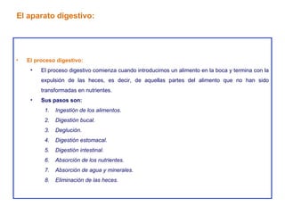 El proceso digestivo: El proceso digestivo comienza cuando introducimos un alimento en la boca y termina con la expulsión de las heces, es decir, de aquellas partes del alimento que no han sido transformadas en nutrientes. Sus pasos son: Ingestión de los alimentos. Digestión bucal. Deglución. Digestión estomacal. Digestión intestinal. Absorción de los nutrientes. Absorción de agua y minerales. Eliminación de las heces. El aparato digestivo: 