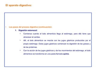 Los pasos del proceso digestivo (continuación): Digestión estomacal: Comienza cuando el bolo alimenticio llega al estómago, para ello tiene que atravesar el cardias. Allí, el bolo alimenticio se mezcla con los jugos gástricos producidos por el propio estómago. Estos jugos gástricos comienzan la digestión de las grasas y de las proteínas. Con la acción de los jugos gástricos y de los movimientos del estómago, el bolo alimenticio se transforma en una pasta llamada  quimo . El aparato digestivo: 