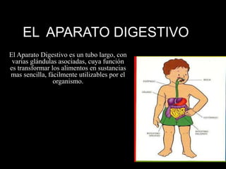 EL APARATO DIGESTIVO
El Aparato Digestivo es un tubo largo, con
varias glándulas asociadas, cuya función
es transformar los alimentos en sustancias
mas sencilla, fácilmente utilizables por el
organismo.
 