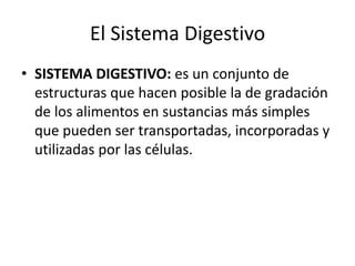 El Sistema Digestivo
• SISTEMA DIGESTIVO: es un conjunto de
estructuras que hacen posible la de gradación
de los alimentos en sustancias más simples
que pueden ser transportadas, incorporadas y
utilizadas por las células.
 