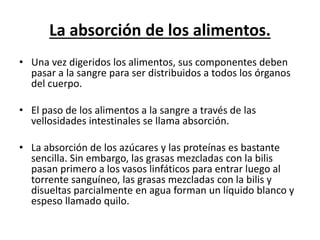 La absorción de los alimentos.
• Una vez digeridos los alimentos, sus componentes deben
pasar a la sangre para ser distribuidos a todos los órganos
del cuerpo.
• El paso de los alimentos a la sangre a través de las
vellosidades intestinales se llama absorción.
• La absorción de los azúcares y las proteínas es bastante
sencilla. Sin embargo, las grasas mezcladas con la bilis
pasan primero a los vasos linfáticos para entrar luego al
torrente sanguíneo, las grasas mezcladas con la bilis y
disueltas parcialmente en agua forman un líquido blanco y
espeso llamado quilo.
 