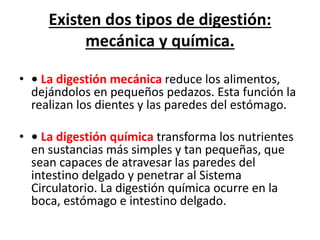 Existen dos tipos de digestión:
mecánica y química.
• • La digestión mecánica reduce los alimentos,
dejándolos en pequeños pedazos. Esta función la
realizan los dientes y las paredes del estómago.
• • La digestión química transforma los nutrientes
en sustancias más simples y tan pequeñas, que
sean capaces de atravesar las paredes del
intestino delgado y penetrar al Sistema
Circulatorio. La digestión química ocurre en la
boca, estómago e intestino delgado.
 