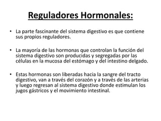 Reguladores Hormonales:
• La parte fascinante del sistema digestivo es que contiene
sus propios reguladores.
• La mayoría de las hormonas que controlan la función del
sistema digestivo son producidas y segregadas por las
células en la mucosa del estómago y del intestino delgado.
• Estas hormonas son liberadas hacia la sangre del tracto
digestivo, van a través del corazón y a través de las arterias
y luego regresan al sistema digestivo donde estimulan los
jugos gástricos y el movimiento intestinal.
 